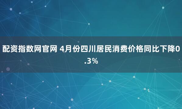配资指数网官网 4月份四川居民消费价格同比下降0.3%