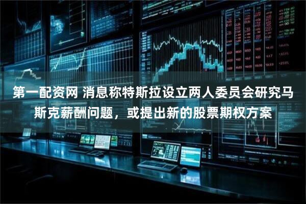 第一配资网 消息称特斯拉设立两人委员会研究马斯克薪酬问题，或提出新的股票期权方案