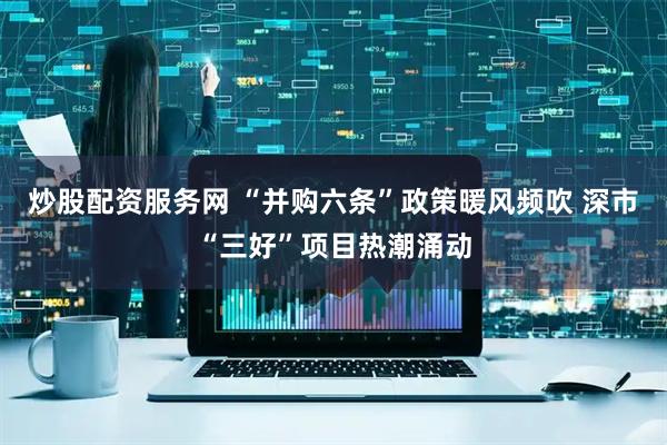 炒股配资服务网 “并购六条”政策暖风频吹 深市“三好”项目热潮涌动