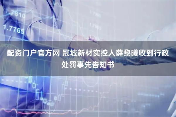 配资门户官方网 冠城新材实控人薛黎曦收到行政处罚事先告知书