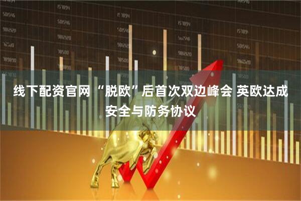 线下配资官网 “脱欧”后首次双边峰会 英欧达成安全与防务协议