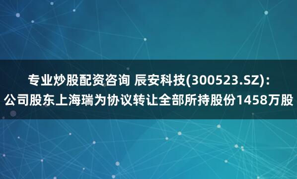 专业炒股配资咨询 辰安科技(300523.SZ)：公司股东上海瑞为协议转让全部所持股份1458万股