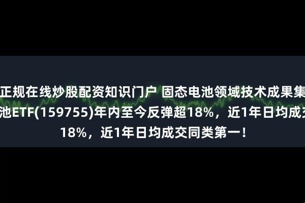 正规在线炒股配资知识门户 固态电池领域技术成果集中显现，电池ETF(159755)年内至今反弹超18%，近1年日均成交同类第一！