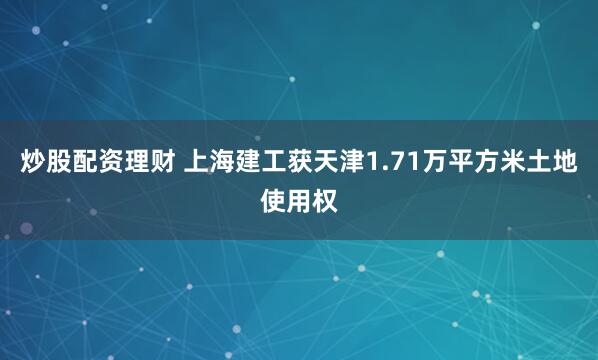 炒股配资理财 上海建工获天津1.71万平方米土地使用权