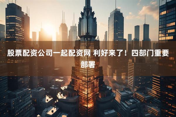 股票配资公司一起配资网 利好来了！四部门重要部署