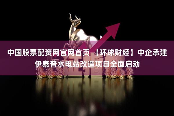 中国股票配资网官网首页 【环球财经】中企承建伊泰普水电站改造项目全面启动