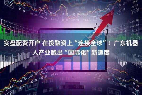 实盘配资开户 在投融资上“连接全球”！广东机器人产业跑出“国际化”新速度