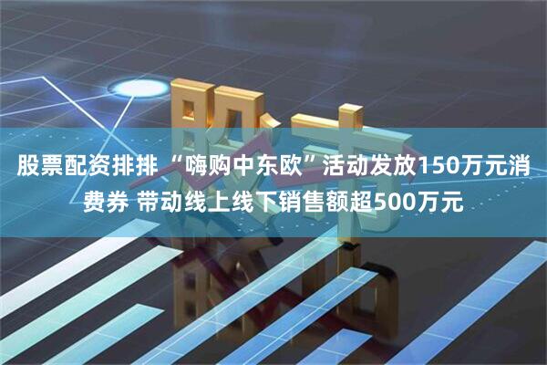 股票配资排排 “嗨购中东欧”活动发放150万元消费券 带动线上线下销售额超500万元