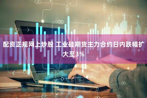 配资正规网上炒股 工业硅期货主力合约日内跌幅扩大至3%