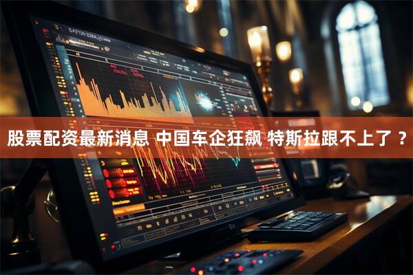 股票配资最新消息 中国车企狂飙 特斯拉跟不上了 ？