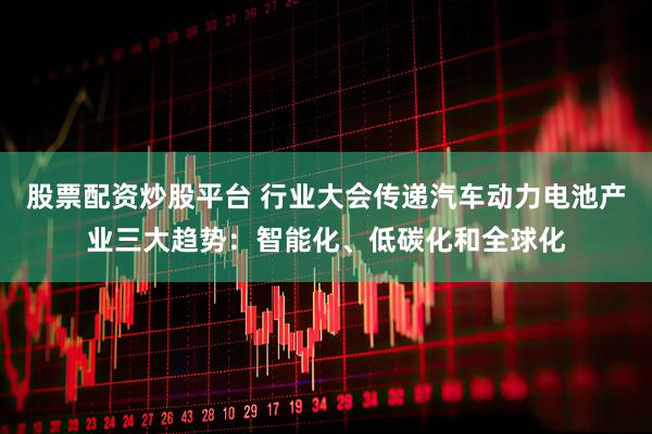 股票配资炒股平台 行业大会传递汽车动力电池产业三大趋势：智能化、低碳化和全球化