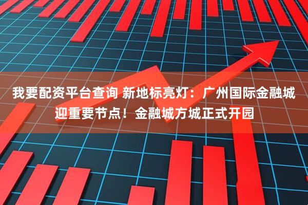 我要配资平台查询 新地标亮灯：广州国际金融城迎重要节点！金融城方城正式开园