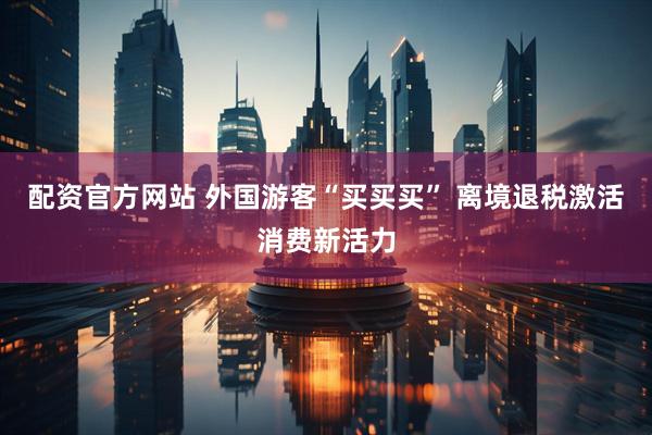 配资官方网站 外国游客“买买买” 离境退税激活消费新活力