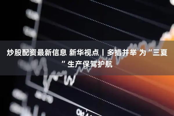 炒股配资最新信息 新华视点丨多措并举 为“三夏”生产保驾护航