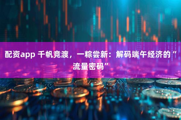 配资app 千帆竞渡，一粽尝新：解码端午经济的“流量密码”