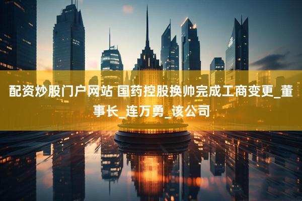 配资炒股门户网站 国药控股换帅完成工商变更_董事长_连万勇_该公司