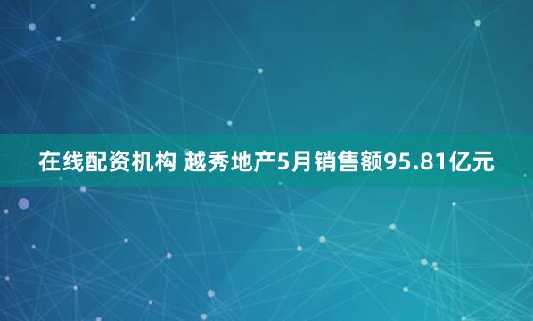 在线配资机构 越秀地产5月销售额95.81亿元