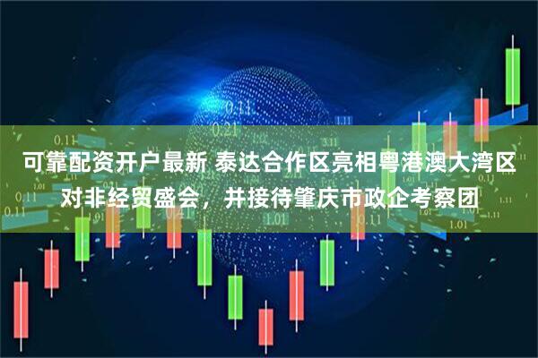 可靠配资开户最新 泰达合作区亮相粤港澳大湾区对非经贸盛会，并接待肇庆市政企考察团