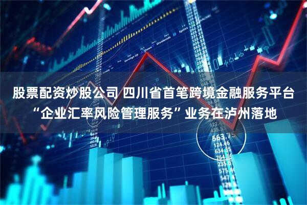 股票配资炒股公司 四川省首笔跨境金融服务平台“企业汇率风险管理服务”业务在泸州落地