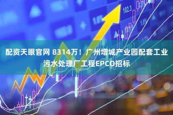 配资天眼官网 8314万！广州增城产业园配套工业污水处理厂工程EPCO招标