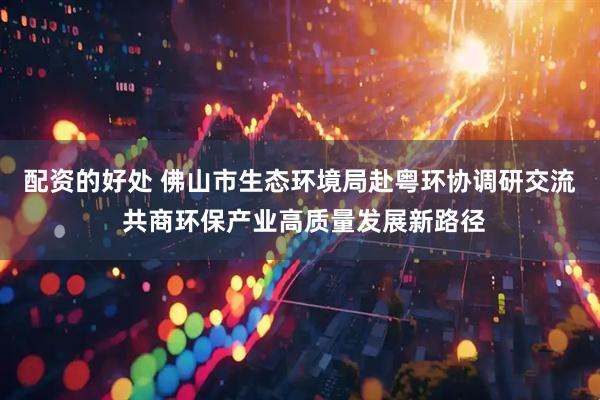 配资的好处 佛山市生态环境局赴粤环协调研交流 共商环保产业高质量发展新路径