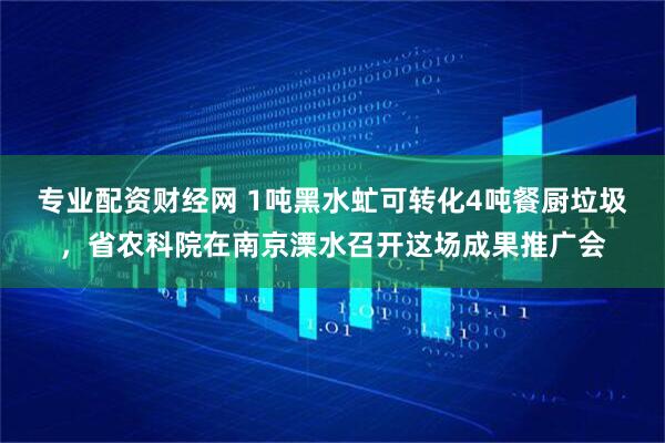 专业配资财经网 1吨黑水虻可转化4吨餐厨垃圾，省农科院在南京溧水召开这场成果推广会