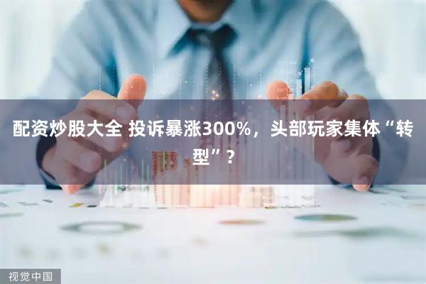 配资炒股大全 投诉暴涨300%，头部玩家集体“转型”？
