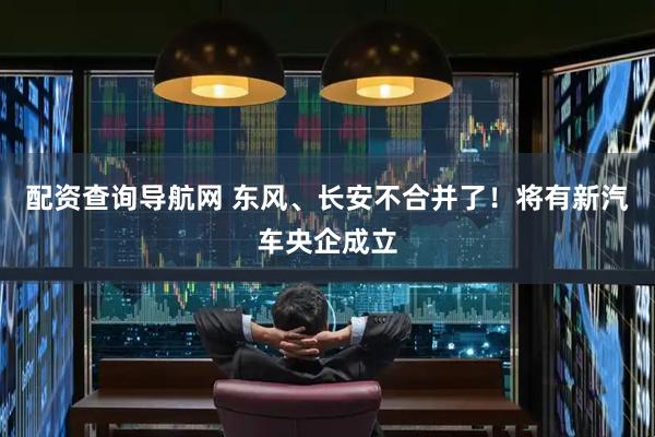 配资查询导航网 东风、长安不合并了！将有新汽车央企成立