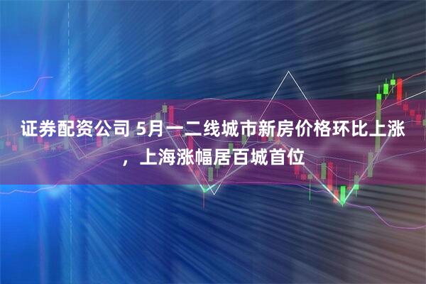 证券配资公司 5月一二线城市新房价格环比上涨，上海涨幅居百城首位