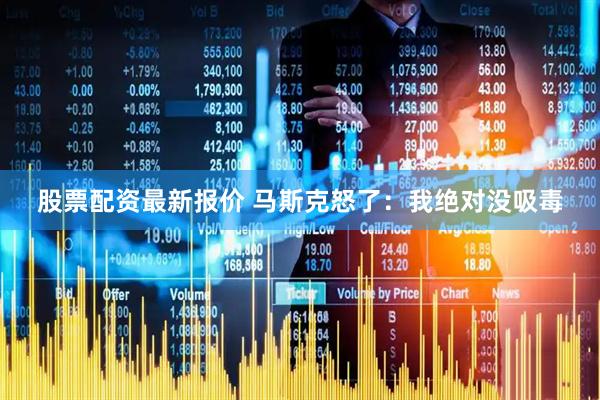 股票配资最新报价 马斯克怒了：我绝对没吸毒