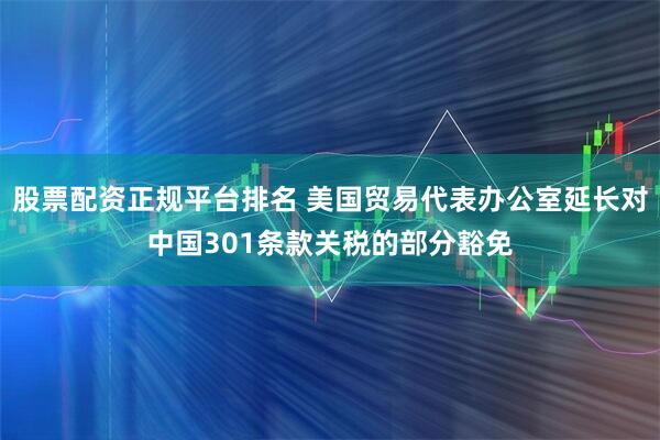 股票配资正规平台排名 美国贸易代表办公室延长对中国301条款关税的部分豁免