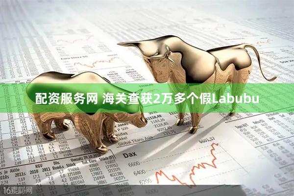 配资服务网 海关查获2万多个假Labubu