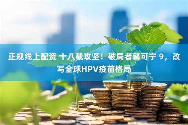 正规线上配资 十八载攻坚！破局者馨可宁 9，改写全球HPV疫苗格局