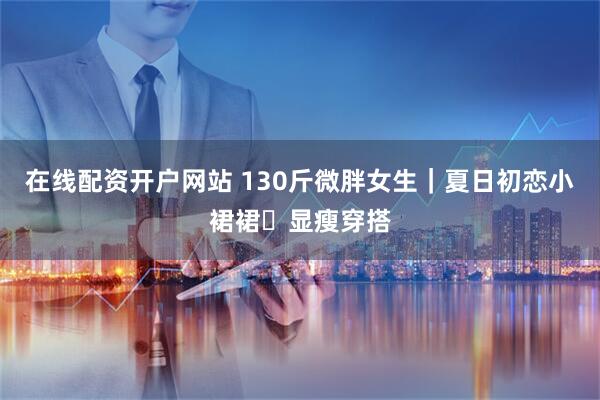 在线配资开户网站 130斤微胖女生｜夏日初恋小裙裙✨显瘦穿搭