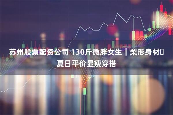 苏州股票配资公司 130斤微胖女生｜梨形身材✨夏日平价显瘦穿搭