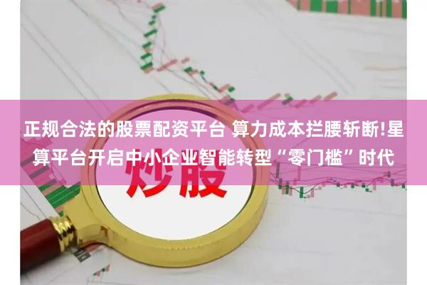 正规合法的股票配资平台 算力成本拦腰斩断!星算平台开启中小企业智能转型“零门槛”时代