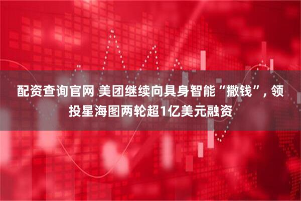 配资查询官网 美团继续向具身智能“撒钱”, 领投星海图两轮超1亿美元融资