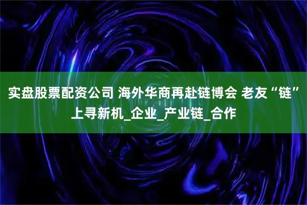 实盘股票配资公司 海外华商再赴链博会 老友“链”上寻新机_企业_产业链_合作
