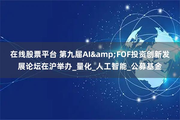 在线股票平台 第九届AI&FOF投资创新发展论坛在沪举办_量化_人工智能_公募基金