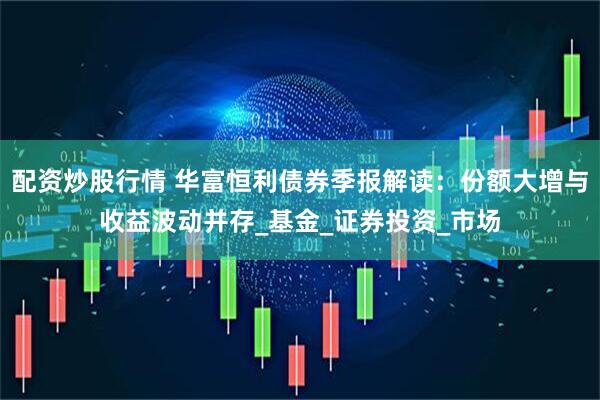 配资炒股行情 华富恒利债券季报解读：份额大增与收益波动并存_基金_证券投资_市场