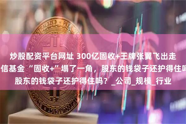 炒股配资平台网址 300亿固收+王牌张翼飞出走！留不住顶梁柱的安信基金 “固收+”塌了一角，股东的钱袋子还护得住吗？_公司_规模_行业