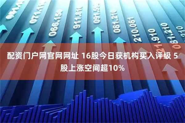 配资门户网官网网址 16股今日获机构买入评级 5股上涨空间超10%