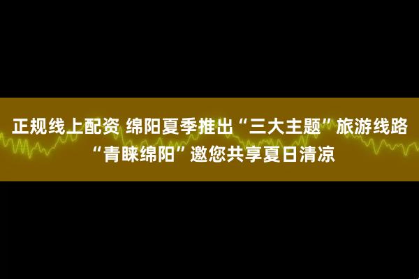 正规线上配资 绵阳夏季推出“三大主题”旅游线路 “青睐绵阳”邀您共享夏日清凉