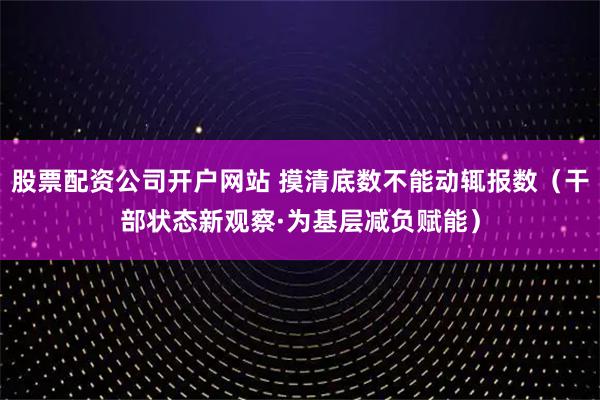 股票配资公司开户网站 摸清底数不能动辄报数(干部状态新观察·为基层减负赋能)