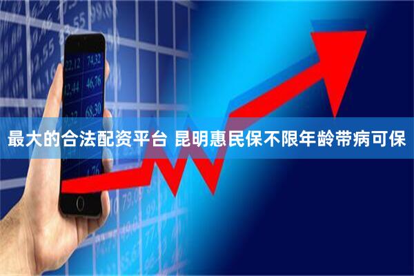 最大的合法配资平台 昆明惠民保不限年龄带病可保