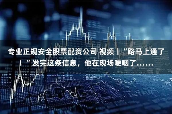 专业正规安全股票配资公司 视频｜“路马上通了！”发完这条信息，他在现场哽咽了……