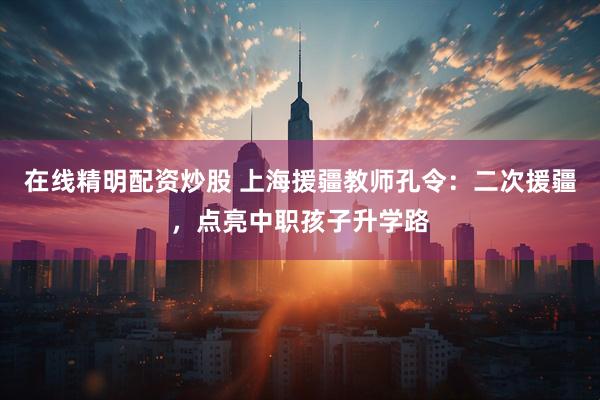在线精明配资炒股 上海援疆教师孔令：二次援疆，点亮中职孩子升学路