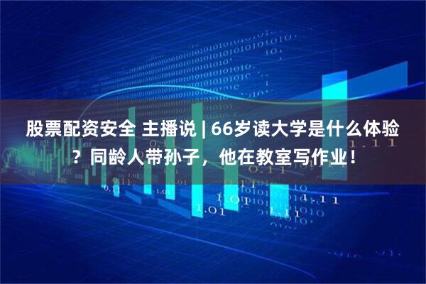 股票配资安全 主播说 | 66岁读大学是什么体验？同龄人带孙子，他在教室写作业！
